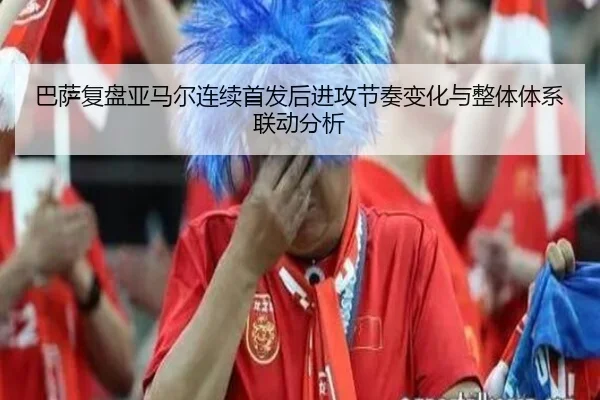 巴萨复盘亚马尔连续首发后进攻节奏变化与整体体系联动分析