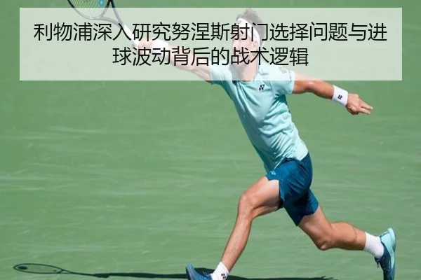 利物浦深入研究努涅斯射门选择问题与进球波动背后的战术逻辑
