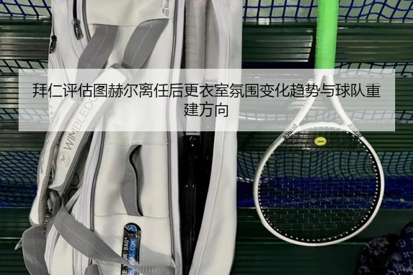 拜仁评估图赫尔离任后更衣室氛围变化趋势与球队重建方向