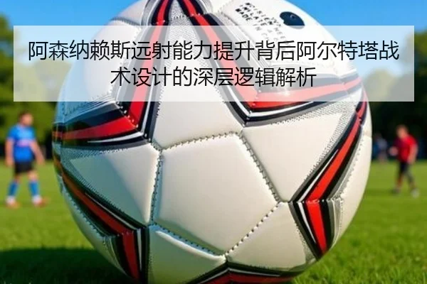 阿森纳赖斯远射能力提升背后阿尔特塔战术设计的深层逻辑解析