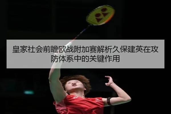 皇家社会前瞻欧战附加赛解析久保建英在攻防体系中的关键作用